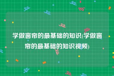 学做窗帘的最基础的知识(学做窗帘的最基础的知识视频)