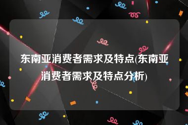 东南亚消费者需求及特点(东南亚消费者需求及特点分析)