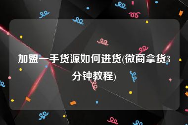 加盟一手货源如何进货(微商拿货3分钟教程)