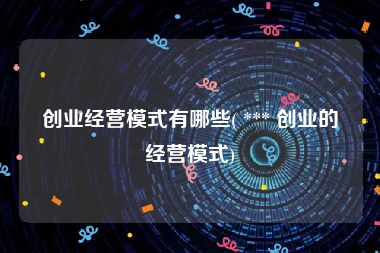 创业经营模式有哪些( *** 创业的经营模式)