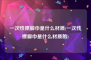 一次性擦脚巾是什么材质(一次性擦脚巾是什么材质的)