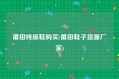 莆田纯原鞋购买(莆田鞋子货源厂家)