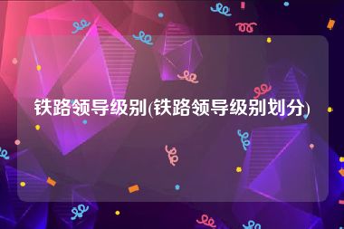 铁路领导级别(铁路领导级别划分)
