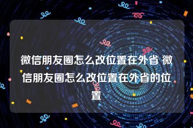 微信朋友圈怎么改位置在外省 微信朋友圈怎么改位置在外省的位置