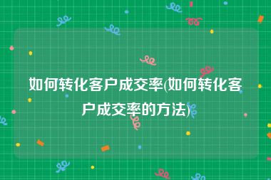 如何转化客户成交率(如何转化客户成交率的方法)
