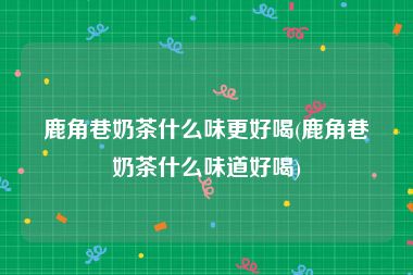 鹿角巷奶茶什么味更好喝(鹿角巷奶茶什么味道好喝)