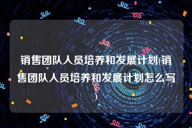 销售团队人员培养和发展计划(销售团队人员培养和发展计划怎么写)