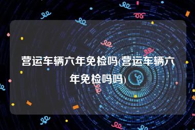 营运车辆六年免检吗(营运车辆六年免检吗吗)