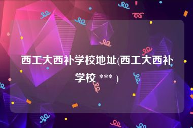 西工大西补学校地址(西工大西补学校 *** )