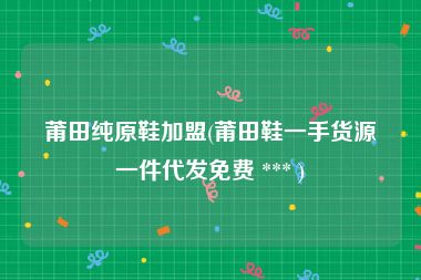 莆田纯原鞋加盟(莆田鞋一手货源一件代发免费 *** )