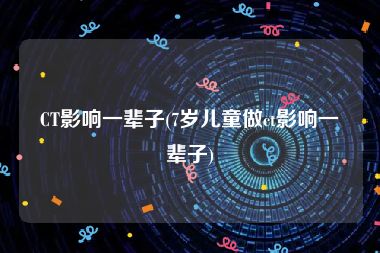 CT影响一辈子(7岁儿童做ct影响一辈子)