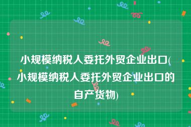 小规模纳税人委托外贸企业出口(小规模纳税人委托外贸企业出口的自产货物)