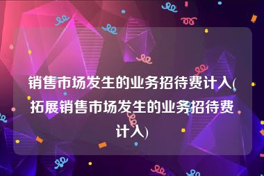 销售市场发生的业务招待费计入(拓展销售市场发生的业务招待费计入)
