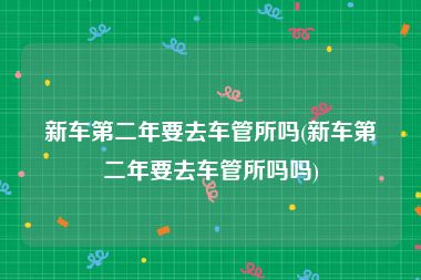新车第二年要去车管所吗(新车第二年要去车管所吗吗)