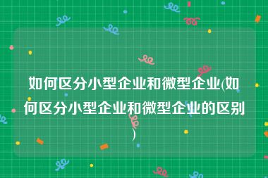 如何区分小型企业和微型企业(如何区分小型企业和微型企业的区别)