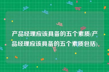 产品经理应该具备的五个素质(产品经理应该具备的五个素质包括)