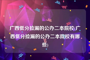 广西低分捡漏的公办二本院校(广西低分捡漏的公办二本院校有哪些)