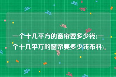 一个十几平方的窗帘要多少钱(一个十几平方的窗帘要多少钱布料)