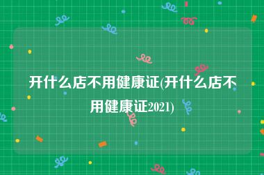 开什么店不用健康证(开什么店不用健康证2021)
