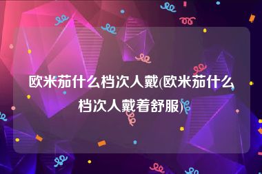 欧米茄什么档次人戴(欧米茄什么档次人戴着舒服)