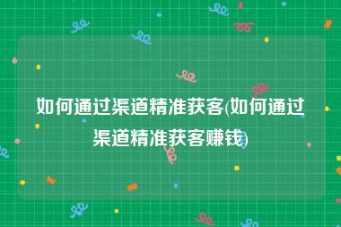 如何通过渠道精准获客(如何通过渠道精准获客赚钱)