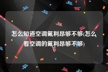 怎么知道空调氟利昂够不够(怎么看空调的氟利昂够不够)