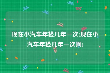 现在小汽车年检几年一次(现在小汽车年检几年一次啊)
