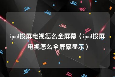 ipad投屏电视怎么全屏幕〈ipad投屏电视怎么全屏幕显示〉