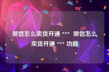 微信怎么卖货开通 ***  微信怎么卖货开通 *** 功能