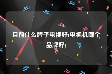 目前什么牌子电视好(电视机哪个品牌好)