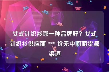 女式针织衫哪一种品牌好？女式针织衫供应商 *** 价无中间商货源渠道