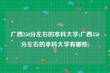 广西350分左右的本科大学(广西350分左右的本科大学有哪些)