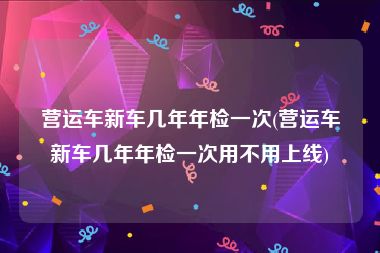 营运车新车几年年检一次(营运车新车几年年检一次用不用上线)