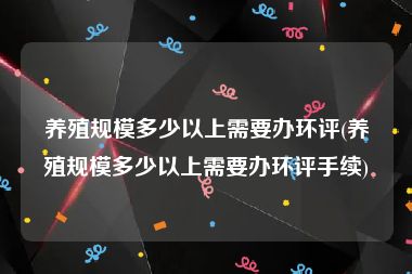 养殖规模多少以上需要办环评(养殖规模多少以上需要办环评手续)