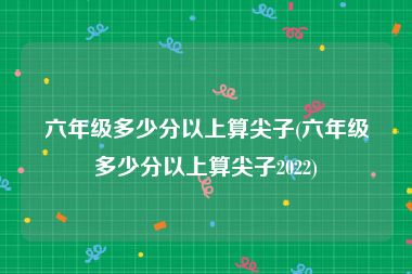 六年级多少分以上算尖子(六年级多少分以上算尖子2022)