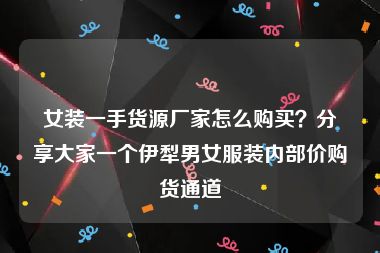 女装一手货源厂家怎么购买？分享大家一个伊犁男女服装内部价购货通道