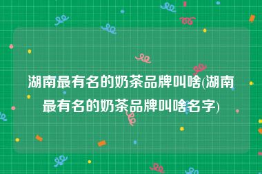 湖南最有名的奶茶品牌叫啥(湖南最有名的奶茶品牌叫啥名字)