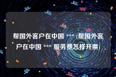 帮国外客户在中国 *** (帮国外客户在中国 *** 服务费怎样开票)