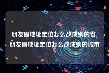 朋友圈地址定位怎么改成别的省 朋友圈地址定位怎么改成别的城市
