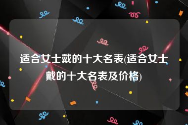 适合女士戴的十大名表(适合女士戴的十大名表及价格)