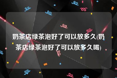 奶茶店绿茶泡好了可以放多久(奶茶店绿茶泡好了可以放多久喝)