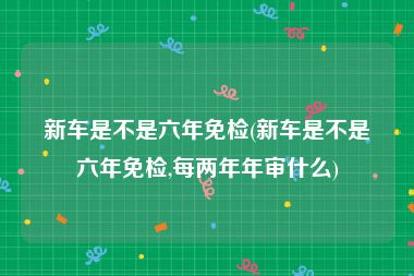 新车是不是六年免检(新车是不是六年免检,每两年年审什么)