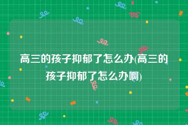 高三的孩子抑郁了怎么办(高三的孩子抑郁了怎么办啊)