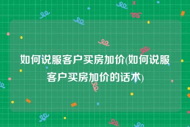 如何说服客户买房加价(如何说服客户买房加价的话术)