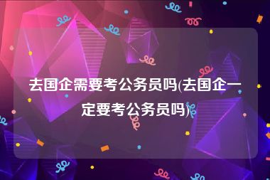 去国企需要考公务员吗(去国企一定要考公务员吗)