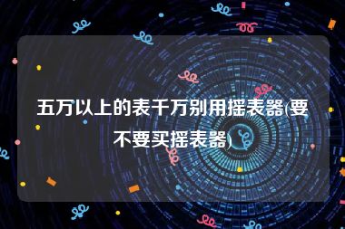五万以上的表千万别用摇表器(要不要买摇表器)