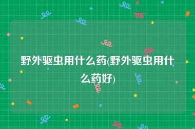 野外驱虫用什么药(野外驱虫用什么药好)
