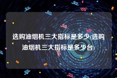 选购油烟机三大指标是多少(选购油烟机三大指标是多少台)