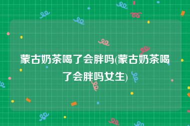 蒙古奶茶喝了会胖吗(蒙古奶茶喝了会胖吗女生)