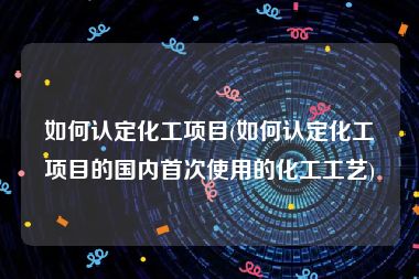 如何认定化工项目(如何认定化工项目的国内首次使用的化工工艺)